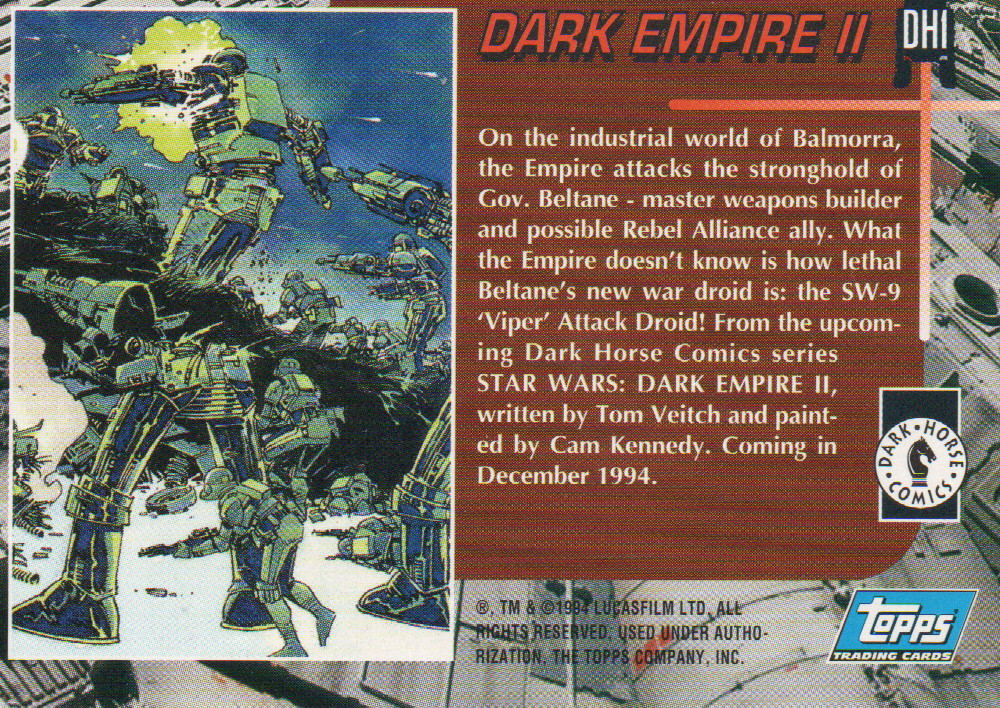 1994 Topps promo (DH1) for Dark Horse's Star Wars: Dark Empire II. It features the SW-9 Viper Attack Droid and was polybagged with Tales of the Jedi: Dark Lords of the Sith #1 at TheGlassyLass.com
